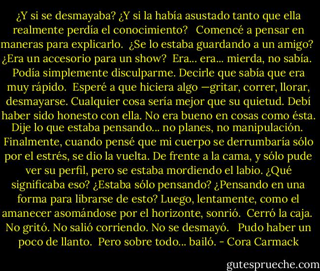 ¿Y si se desmayaba? ¿Y si la había asustado tanto que ella realmente perdía el conocimiento? <br /><br />Comencé a pensar en maneras para<br />explicarlo.<br /><br />¿Se lo estaba guardando a un amigo?<br /><br />¿Era un accesorio para un show?<br /><br />Era... era... mierda, no sabía.<br /><br />Podía simplemente disculparme. Decirle que sabía que era muy rápido.<br /><br />Esperé a que hiciera algo —gritar, correr, llorar, desmayarse. Cualquier cosa sería mejor que su quietud. Debí haber sido honesto con ella. No era bueno en cosas como ésta. Dije lo que estaba pensando... no planes, no manipulación.<br /><br />Finalmente, cuando pensé que mi cuerpo se derrumbaría sólo por el estrés, se dio la vuelta. De frente a la cama, y sólo pude ver su perfil, pero se estaba mordiendo el labio. ¿Qué significaba eso? ¿Estaba sólo pensando? ¿Pensando en una forma para librarse de esto? Luego, lentamente, como el amanecer asomándose por el horizonte,<br />sonrió.<br /><br />Cerró la caja.<br /><br />No gritó. No salió corriendo. No se desmayó. <br /><br />Pudo haber un poco de llanto.<br /><br />Pero sobre todo... bailó. - Cora Carmack