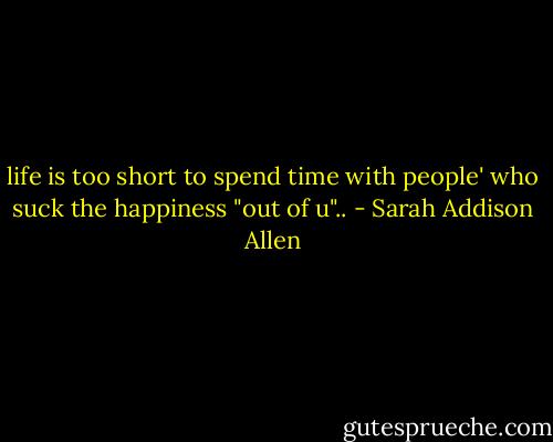 life is too short to spend time with people' who suck the happiness "out of u".. - Sarah Addison Allen