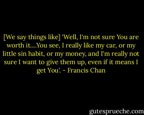 [We say things like] 'Well, I'm not sure You are worth it....You see, I really like my car, or my little sin habit, or my money, and I'm really not sure I want to give them up, even if it means I get You'. - Francis Chan