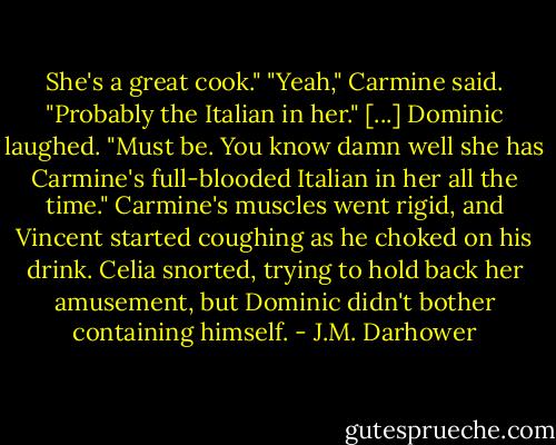She's a great cook."<br />"Yeah," Carmine said. "Probably the Italian in her."<br />[...]<br />Dominic laughed. "Must be. You know damn well she has Carmine's full-blooded Italian in her all the time."<br />Carmine's muscles went rigid, and Vincent started coughing as he choked on his drink. Celia snorted, trying to hold back her amusement, but Dominic didn't bother containing himself. - J.M. Darhower