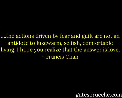 ....the actions driven by fear and guilt are not an antidote to lukewarm, selfish, comfortable living. I hope you realize that the answer is love. - Francis Chan