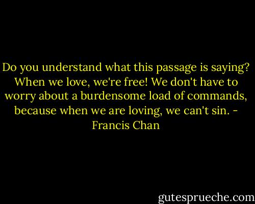 Do you understand what this passage is saying? When we love, we're free! We don't have to worry about a burdensome load of commands, because when we are loving, we can't sin. - Francis Chan