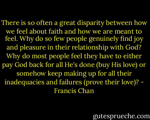 There is so often a great disparity between how we feel about faith and how we are meant to feel. Why do so few people genuinely find joy and pleasure in their relationship with God? Why do most people feel they have to either pay God back for all He's done (buy His love) or somehow keep making up for all their inadequacies and failures (prove their love)? - Francis Chan