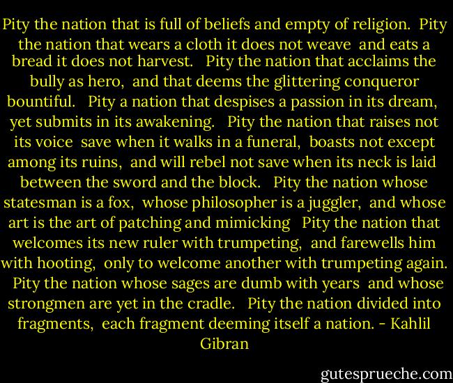 Pity the nation that is full of beliefs and empty of religion. <br />Pity the nation that wears a cloth it does not weave <br />and eats a bread it does not harvest. <br /><br />Pity the nation that acclaims the bully as hero, <br />and that deems the glittering conqueror bountiful. <br /><br />Pity a nation that despises a passion in its dream, <br />yet submits in its awakening. <br /><br />Pity the nation that raises not its voice <br />save when it walks in a funeral, <br />boasts not except among its ruins, <br />and will rebel not save when its neck is laid <br />between the sword and the block. <br /><br />Pity the nation whose statesman is a fox, <br />whose philosopher is a juggler, <br />and whose art is the art of patching and mimicking <br /><br />Pity the nation that welcomes its new ruler with trumpeting, <br />and farewells him with hooting, <br />only to welcome another with trumpeting again. <br /><br />Pity the nation whose sages are dumb with years <br />and whose strongmen are yet in the cradle. <br /><br />Pity the nation divided into fragments, <br />each fragment deeming itself a nation. - Kahlil Gibran