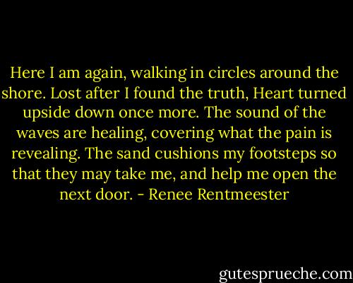 Here I am again, walking in circles around the shore.<br />Lost after I found the truth,<br />Heart turned upside down once more.<br />The sound of the waves are healing,<br />covering what the pain is revealing.<br />The sand cushions my footsteps<br />so that they may take me,<br />and help me open the next door. - Renee Rentmeester