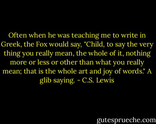 Often when he was teaching me to write in Greek, the Fox would say, "Child, to say the very thing you really mean, the whole of it, nothing more or less or other than what you really mean; that is the whole art and joy of words." A glib saying. - C.S. Lewis