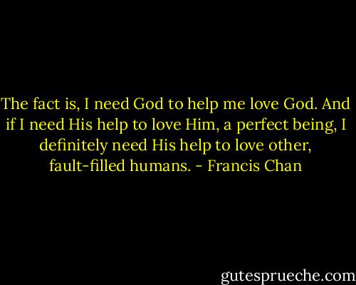 The fact is, I need God to help me love God. And if I need His help to love Him, a perfect being, I definitely need His help to love other, fault-filled humans. - Francis Chan