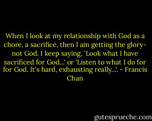 When I look at my relationship with God as a chore, a sacrifice, then I am getting the glory- not God. I keep saying, 'Look what I have sacrificed for God...' or 'Listen to what I do for for God. It's hard, exhausting really...'. - Francis Chan