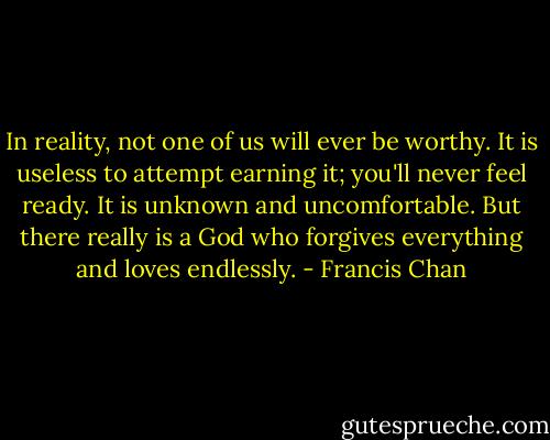 In reality, not one of us will ever be worthy. It is useless to attempt earning it; you'll never feel ready. It is unknown and uncomfortable. But there really is a God who forgives everything and loves endlessly. - Francis Chan