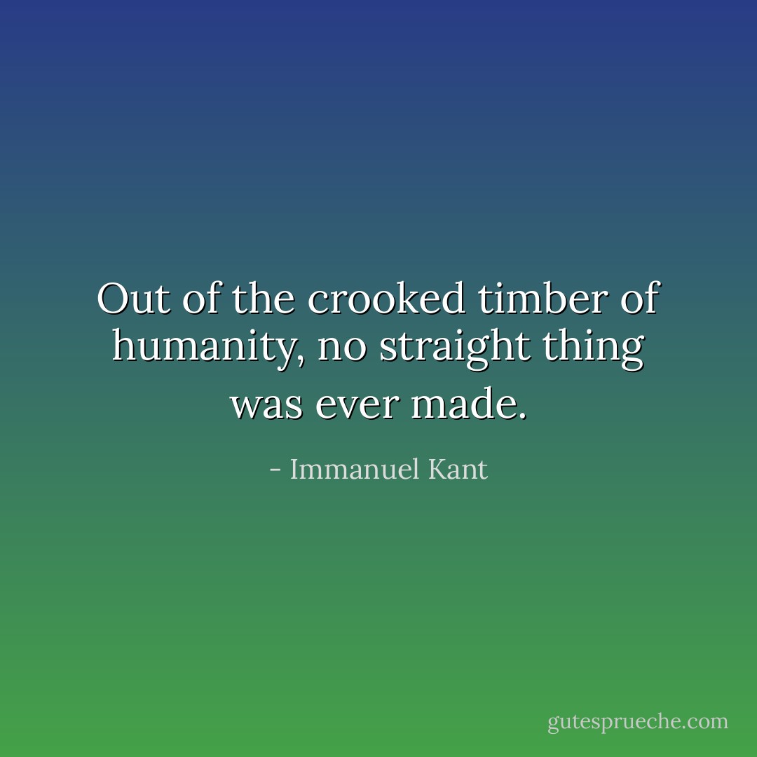 Out of the crooked timber of humanity, no straight thing was ever made. - Immanuel Kant