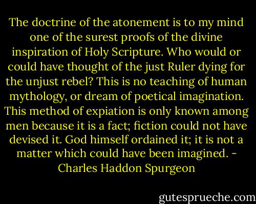 The doctrine of the atonement is to my mind one of the surest proofs of the divine inspiration of Holy Scripture. Who would or could have thought of the just Ruler dying for the unjust rebel? This is no teaching of human mythology, or dream of poetical imagination. This method of expiation is only known among men because it is a fact; fiction could not have devised it. God himself ordained it; it is not a matter which could have been imagined. - Charles Haddon Spurgeon