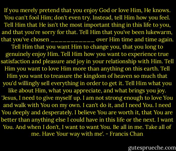 If you merely pretend that you enjoy God or love Him, He knows. You can't fool Him; don't even try. Instead, tell Him how you feel. Tell Him that He isn't the most important thing in this life to you, and that you're sorry for that. Tell Him that you've been lukewarm, that you've chosen ___________ over Him time and time again. Tell Him that you want Him to change you, that you long to genuinely enjoy Him. Tell Him how you want to experience true satisfaction and pleasure and joy in your relationship with Him. Tell Him you want to love Him more than anything on this earth. Tell Him you want to treasure the kingdom of heaven so much that you'd willingly sell everything in order to get it. Tell Him what you like about Him, what you appreciate, and what brings you joy. 'Jesus, I need to give myself up. I am not strong enough to love You and walk with You on my own. I can't do it, and I need You. I need You deeply and desperately. I believe You are worth it, that You are better than anything else I could have in this life or the next. I want You. And when I don't, I want to want You. Be all in me. Take all of me. Have Your way with me'. - Francis Chan