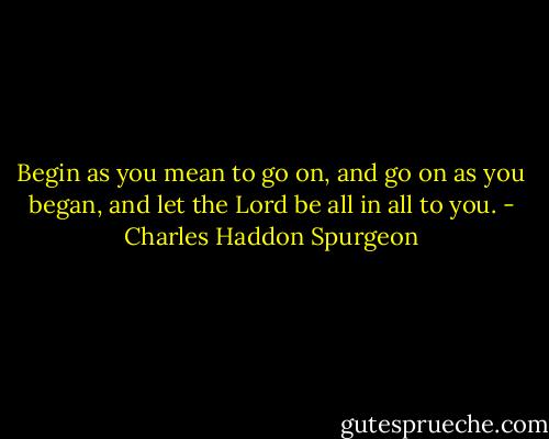 Begin as you mean to go on, and go on as you began, and let the Lord be all in all to you. - Charles Haddon Spurgeon