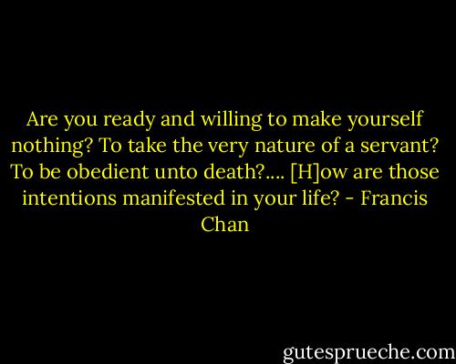 Are you ready and willing to make yourself nothing? To take the very nature of a servant? To be obedient unto death?.... [H]ow are those intentions manifested in your life? - Francis Chan