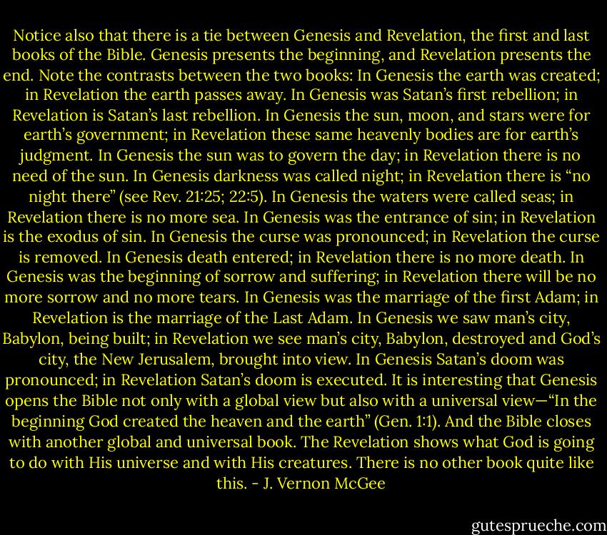 Notice also that there is a tie between Genesis and Revelation, the first and last books of the Bible. Genesis presents the beginning, and Revelation presents the end. Note the contrasts between the two books: In Genesis the earth was created; in Revelation the earth passes away. In Genesis was Satan’s first rebellion; in Revelation is Satan’s last rebellion. In Genesis the sun, moon, and stars were for earth’s government; in Revelation these same heavenly bodies are for earth’s judgment. In Genesis the sun was to govern the day; in Revelation there is no need of the sun. In Genesis darkness was called night; in Revelation there is “no night there” (see Rev. 21:25; 22:5). In Genesis the waters were called seas; in Revelation there is no more sea. In Genesis was the entrance of sin; in Revelation is the exodus of sin. In Genesis the curse was pronounced; in Revelation the curse is removed. In Genesis death entered; in Revelation there is no more death. In Genesis was the beginning of sorrow and suffering; in Revelation there will be no more sorrow and no more tears. In Genesis was the marriage of the first Adam; in Revelation is the marriage of the Last Adam. In Genesis we saw man’s city, Babylon, being built; in Revelation we see man’s city, Babylon, destroyed and God’s city, the New Jerusalem, brought into view. In Genesis Satan’s doom was pronounced; in Revelation Satan’s doom is executed. It is interesting that Genesis opens the Bible not only with a global view but also with a universal view—“In the beginning God created the heaven and the earth” (Gen. 1:1). And the Bible closes with another global and universal book. The Revelation shows what God is going to do with His universe and with His creatures. There is no other book quite like this. - J. Vernon McGee