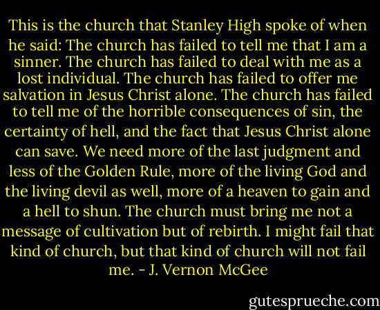 This is the church that Stanley High spoke of when he said: The church has failed to tell me that I am a sinner. The church has failed to deal with me as a lost individual. The church has failed to offer me salvation in Jesus Christ alone. The church has failed to tell me of the horrible consequences of sin, the certainty of hell, and the fact that Jesus Christ alone can save. We need more of the last judgment and less of the Golden Rule, more of the living God and the living devil as well, more of a heaven to gain and a hell to shun. The church must bring me not a message of cultivation but of rebirth. I might fail that kind of church, but that kind of church will not fail me. - J. Vernon McGee