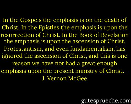 In the Gospels the emphasis is on the death of Christ. In the Epistles the emphasis is upon the resurrection of Christ. In the Book of Revelation the emphasis is upon the ascension of Christ. Protestantism, and even fundamentalism, has ignored the ascension of Christ, and this is one reason we have not had a great enough emphasis upon the present ministry of Christ. - J. Vernon McGee