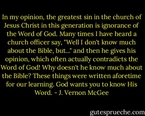 In my opinion, the greatest sin in the church of Jesus Christ in this generation is ignorance of the Word of God. Many times I have heard a church officer say, "Well I don't know much about the Bible, but..." and then he gives his opinion, which often actually contradicts the Word of God! Why doesn't he know much about the Bible? These things were written aforetime for our learning. God wants you to know His Word. - J. Vernon McGee