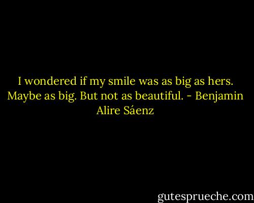 I wondered if my smile was as big as hers. Maybe as big. But not as beautiful. - Benjamin Alire Sáenz