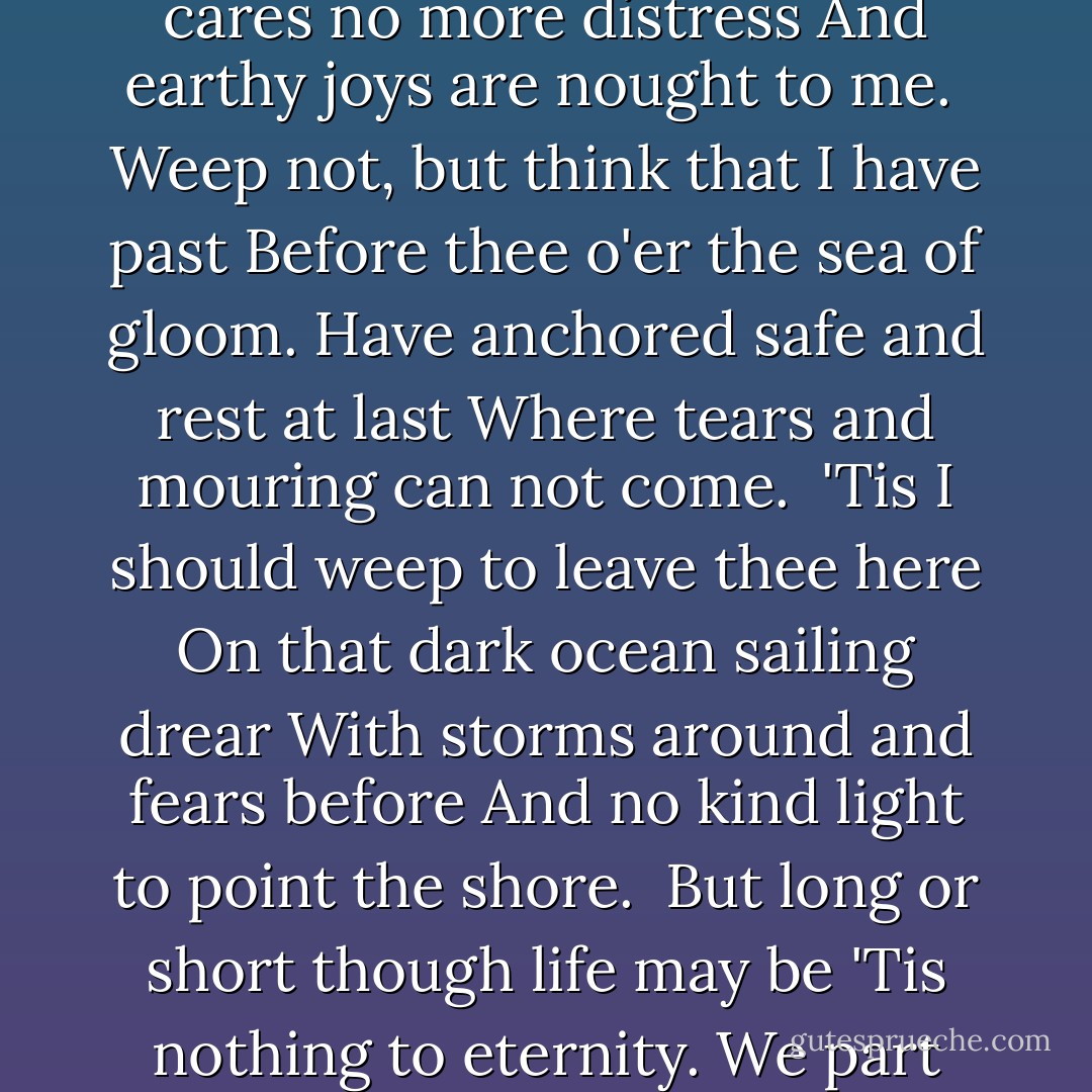 Lines<br /><br />I die but when the grave shall press<br />The heart so long endeared to thee<br />When earthy cares no more distress<br />And earthy joys are nought to me.<br /><br />Weep not, but think that I have past<br />Before thee o'er the sea of gloom.<br />Have anchored safe and rest at last<br />Where tears and mouring can not come.<br /><br />'Tis I should weep to leave thee here<br />On that dark ocean sailing drear<br />With storms around and fears before<br />And no kind light to point the shore.<br /><br />But long or short though life may be<br />'Tis nothing to eternity.<br />We part below to meet on high<br />Where blissful ages never die. - Emily Brontë