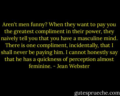 Aren't men funny? When they want to pay you the greatest compliment in their power, they naively tell you that you have a masculine mind. There is one compliment, incidentally, that I shall never be paying him. I cannot honestly say that he has a quickness of perception almost feminine. - Jean Webster