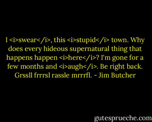 I <i>swear</i>, this <i>stupid</i> town. Why does every hideous supernatural thing that happens happen <i>here</i>? I'm gone for a few months and <i>augh</i>. Be right back. Grssll frrrsl rassle mrrrfl. - Jim Butcher