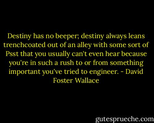 Destiny has no beeper; destiny always leans trenchcoated out of an alley with some sort of Psst that you usually can't even hear because you're in such a rush to or from something important you've tried to engineer. - David Foster Wallace
