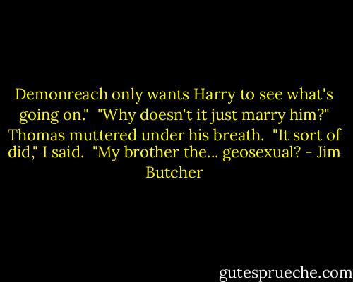 Demonreach only wants Harry to see what's going on."<br /><br />"Why doesn't it just marry him?" Thomas muttered under his breath.<br /><br />"It sort of did," I said.<br /><br />"My brother the... geosexual? - Jim Butcher