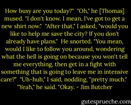How busy are you today?"<br /><br />"Oh," he [Thomas] mused. "I don't know. I mean, I've got to get a new shirt now."<br /><br />"After that," I asked, "would you like to help me save the city? If you don't already have plans."<br /><br />He snorted. "You mean, would I like to follow you around, wondering what the hell is going on because you won't tell me everything, then get in a fight with something that is going to leave me in intensive care?"<br /><br />"Uh-huh," I said, nodding, "pretty much."<br /><br />"Yeah," he said. "Okay. - Jim Butcher