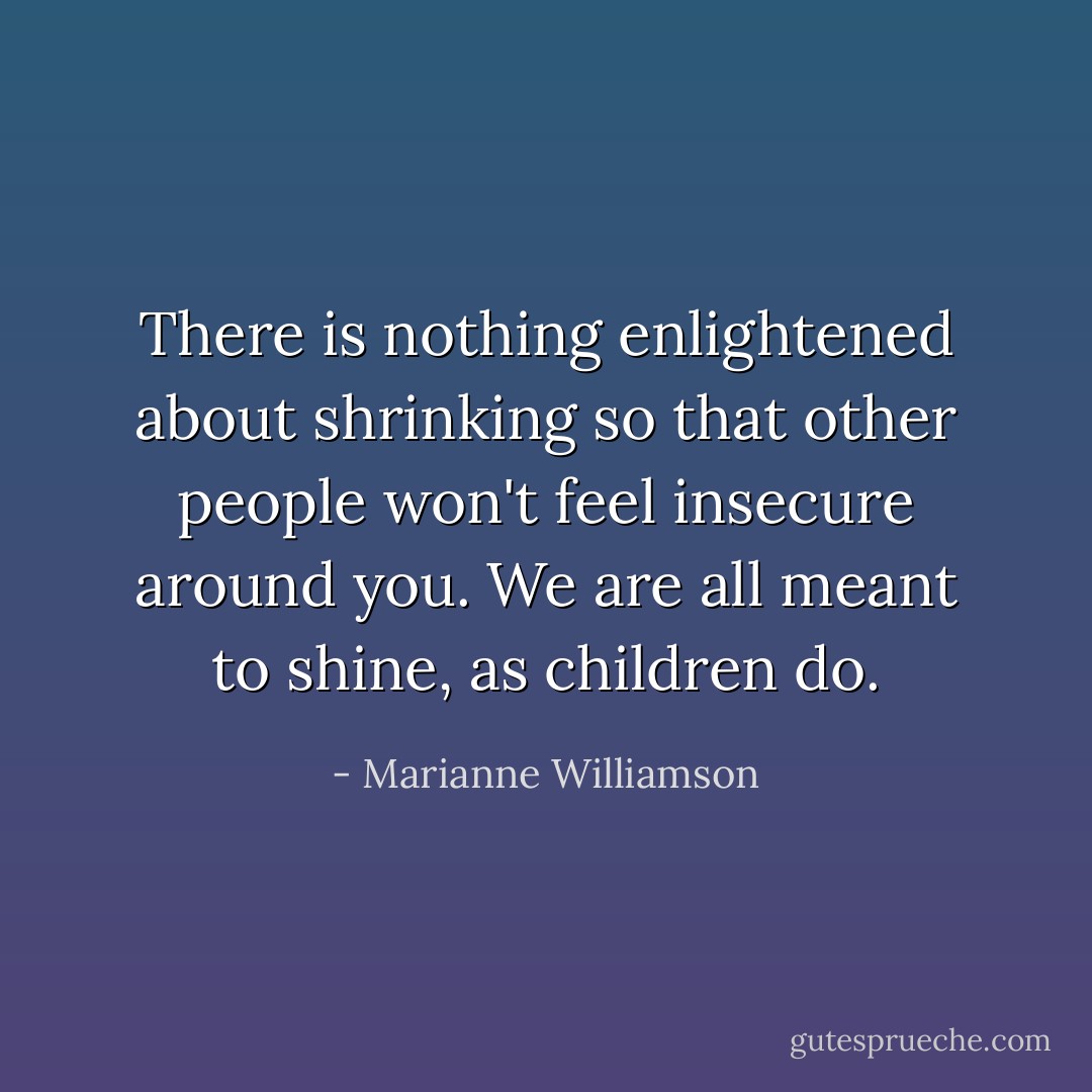 There is nothing enlightened about shrinking so that other people won't feel insecure around you. We are all meant to shine, as children do. - Marianne Williamson