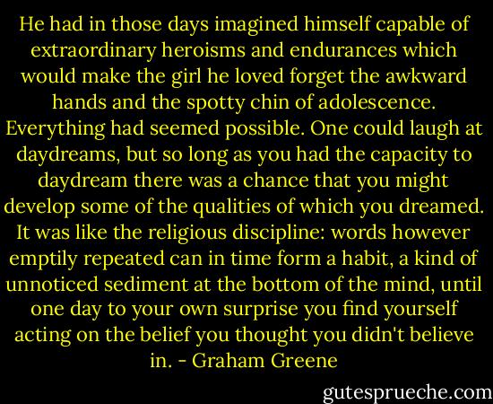 He had in those days imagined himself capable of extraordinary heroisms and endurances which would make the girl he loved forget the awkward hands and the spotty chin of adolescence. Everything had seemed possible. One could laugh at daydreams, but so long as you had the capacity to daydream there was a chance that you might develop some of the qualities of which you dreamed. It was like the religious discipline: words however emptily repeated can in time form a habit, a kind of unnoticed sediment at the bottom of the mind, until one day to your own surprise you find yourself acting on the belief you thought you didn't believe in. - Graham Greene