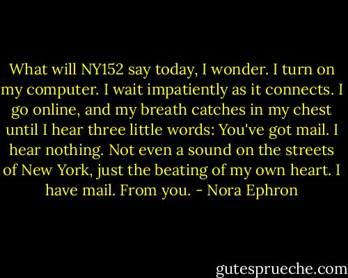 What will NY152 say today, I wonder. I turn on my computer. I wait impatiently as it connects. I go online, and my breath catches in my chest until I hear three little words: You've got mail. I hear nothing. Not even a sound on the streets of New York, just the beating of my own heart. I have mail. From you. - Nora Ephron