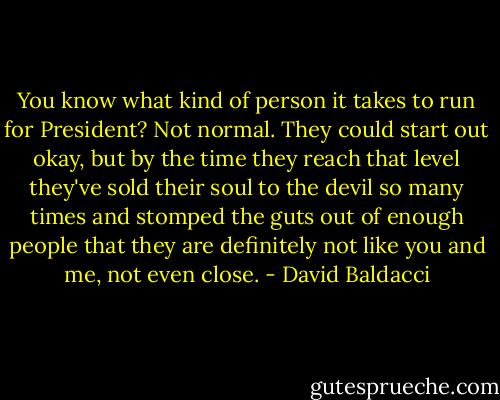 You know what kind of person it takes to run for President? Not normal. They could start out okay, but by the time they reach that level they've sold their soul to the devil so many times and stomped the guts out of enough people that they are definitely not like you and me, not even close. - David Baldacci