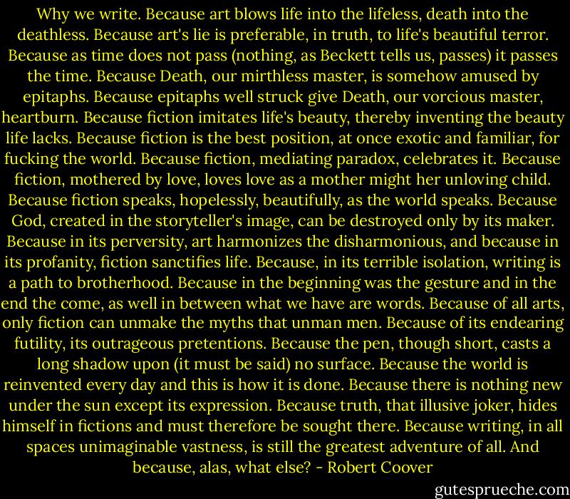 Why we write.<br />Because art blows life into the lifeless, death into the deathless. Because art's lie is preferable, in truth, to life's beautiful terror. Because as time does not pass (nothing, as Beckett tells us, passes) it passes the time. Because Death, our mirthless master, is somehow amused by epitaphs. Because epitaphs well struck give Death, our vorcious master, heartburn. Because fiction imitates life's beauty, thereby inventing the beauty life lacks. Because fiction is the best position, at once exotic and familiar, for fucking the world. Because fiction, mediating paradox, celebrates it. Because fiction, mothered by love, loves love as a mother might her unloving child. Because fiction speaks, hopelessly, beautifully, as the world speaks. Because God, created in the storyteller's image, can be destroyed only by its maker. Because in its perversity, art harmonizes the disharmonious, and because in its profanity, fiction sanctifies life. Because, in its terrible isolation, writing is a path to brotherhood. Because in the beginning was the gesture and in the end the come, as well in between what we have are words. Because of all arts, only fiction can unmake the myths that unman men. Because of its endearing futility, its outrageous pretentions. Because the pen, though short, casts a long shadow upon (it must be said) no surface. Because the world is reinvented every day and this is how it is done. Because there is nothing new under the sun except its expression. Because truth, that illusive joker, hides himself in fictions and must therefore be sought there. Because writing, in all spaces unimaginable vastness, is still the greatest adventure of all. And because, alas, what else? - Robert Coover