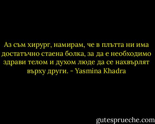 Аз съм хирург, намирам, че в плътта ни има достатъчно стаена болка, за да е необходимо здрави телом и духом люде да се нахвърлят върху други. - Yasmina Khadra