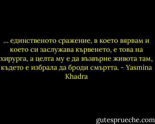 ... единственото сражение, в което вярвам и което си заслужава кървенето, е това на хирурга, а целта му е да възвърне живота там, където е избрала да броди смъртта. - Yasmina Khadra