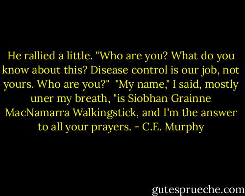 He rallied a little. "Who are you? What do you know about this? Disease control is our job, not yours. Who are you?"<br /><br />"My name," I said, mostly uner my breath, "is Siobhan Grainne MacNamarra Walkingstick, and I'm the answer to all your prayers. - C.E. Murphy