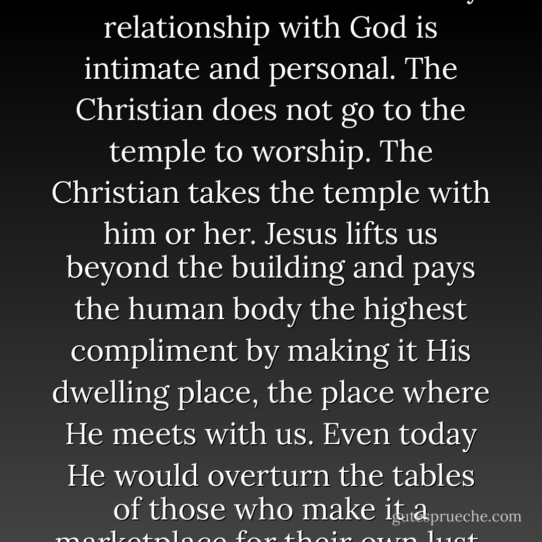 There are no unique postures and times and limitations that restrict our access to God. My relationship with God is intimate and personal. The Christian does not go to the temple to worship. The Christian takes the temple with him or her. Jesus lifts us beyond the building and pays the human body the highest compliment by making it His dwelling place, the place where He meets with us. Even today He would overturn the tables of those who make it a marketplace for their own lust, greed and wealth. - Ravi Zacharias