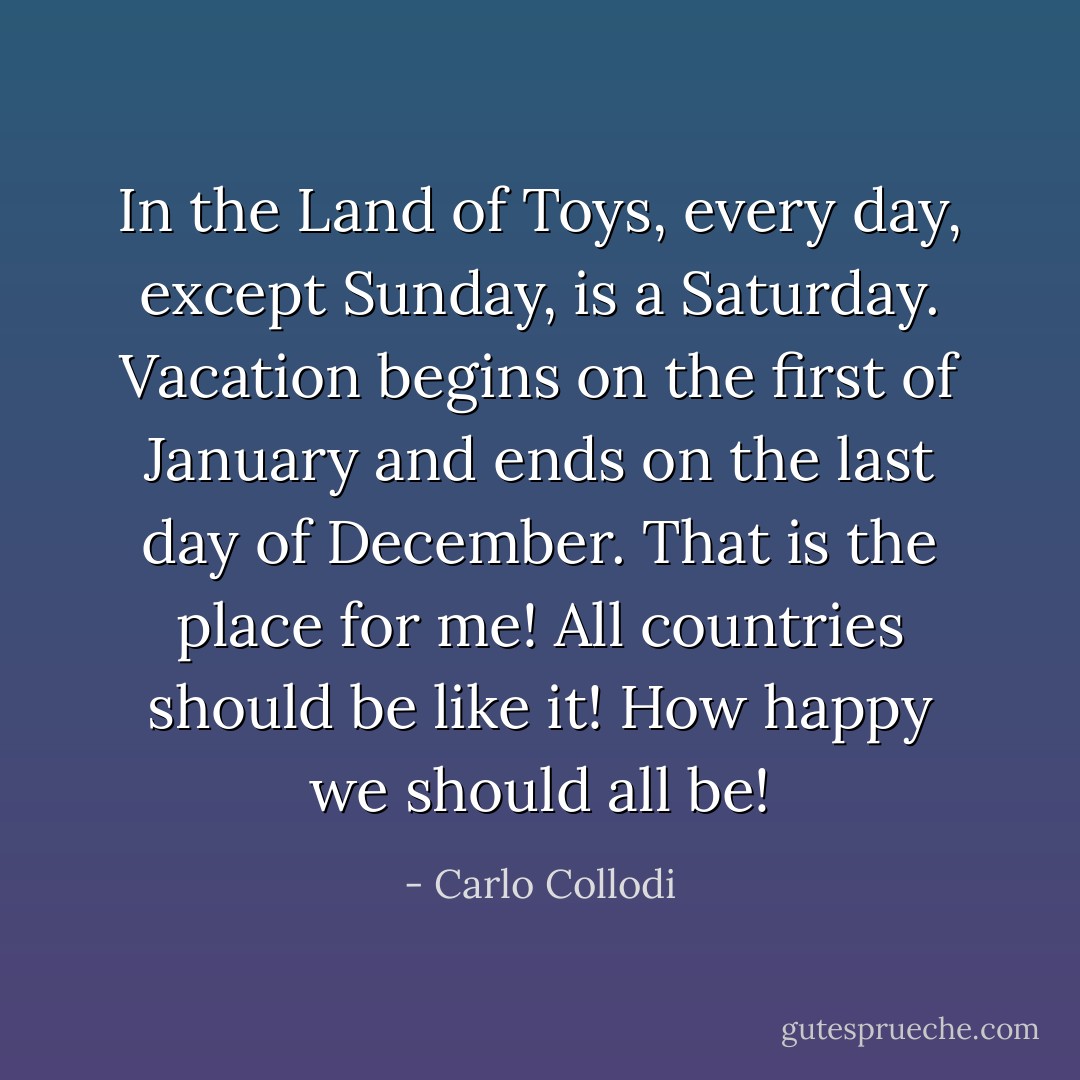 In the Land of Toys, every day, except Sunday, is a Saturday. Vacation begins on the first of January and ends on the last day of December. That is the place for me! All countries should be like it! How happy we should all be! - Carlo Collodi