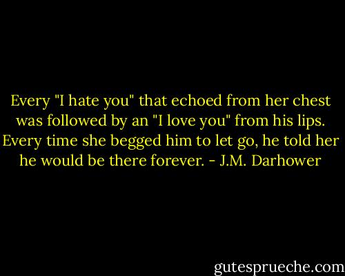 Every "I hate you" that echoed from her chest was followed by an "I love you" from his lips. Every time she begged him to let go, he told her he would be there forever. - J.M. Darhower