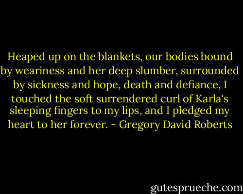 Heaped up on the blankets, our bodies bound by weariness and her deep slumber, surrounded by sickness and hope, death and defiance, I touched the soft surrendered curl of Karla's sleeping fingers to my lips, and I pledged my heart to her forever. - Gregory David Roberts