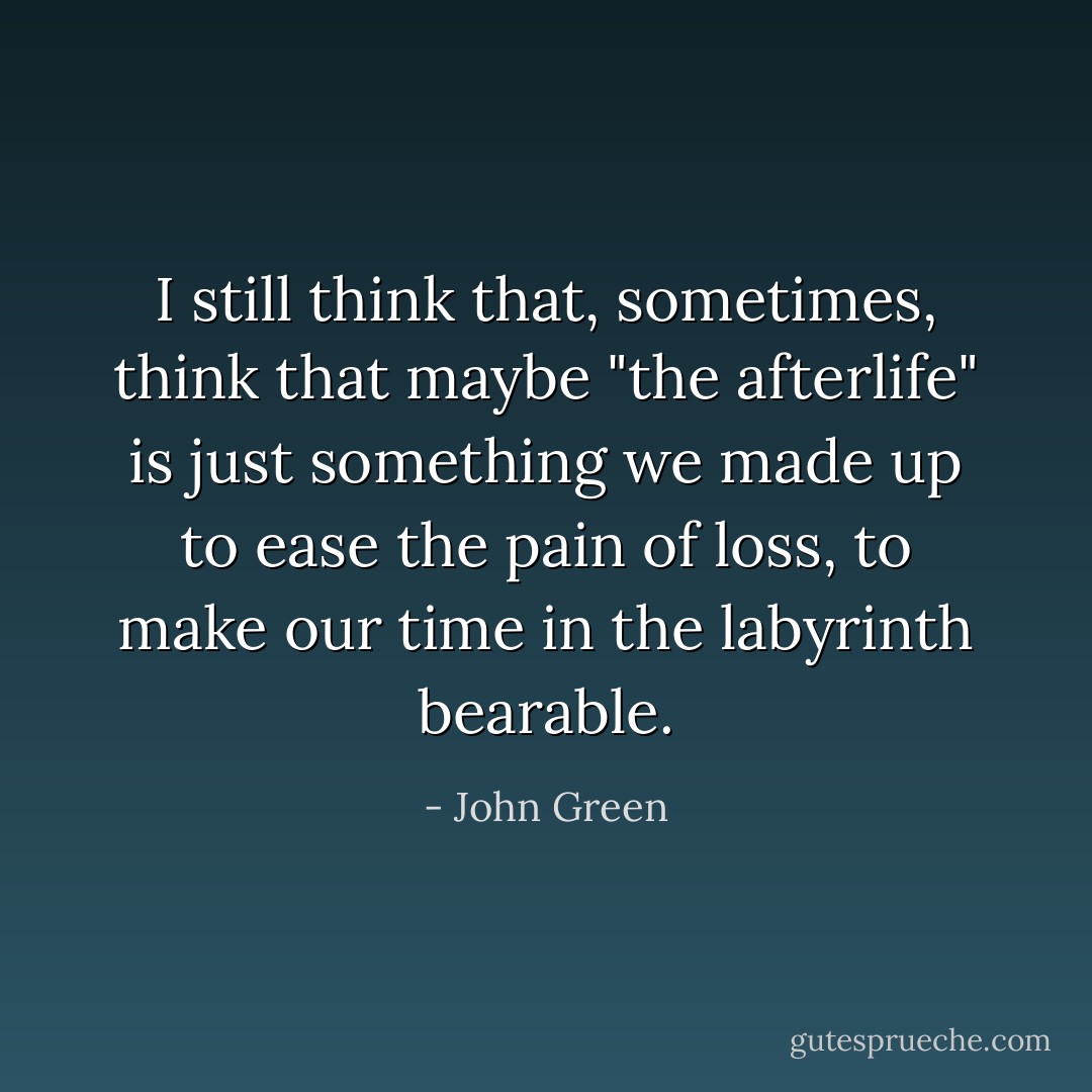 I still think that, sometimes, think<br />that maybe "the afterlife" is just something we made up to ease the pain of loss, to make our time in the labyrinth bearable. - John Green