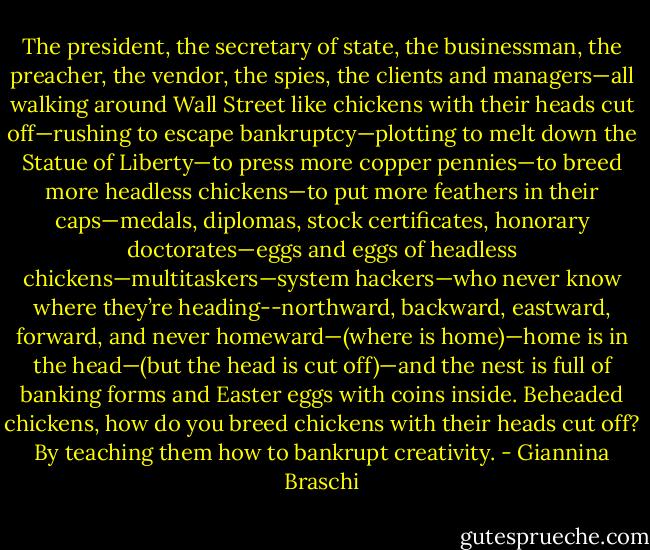 The president, the secretary of state, the businessman, the preacher, the vendor, the spies, the clients and managers—all walking around Wall Street like chickens with their heads cut off—rushing to escape bankruptcy—plotting to melt down the Statue of Liberty—to press more copper pennies—to breed more headless chickens—to put more feathers in their caps—medals, diplomas, stock certificates, honorary doctorates—eggs and eggs of headless chickens—multitaskers—system hackers—who never know where they’re heading--northward, backward, eastward, forward, and never homeward—(where is home)—home is in the head—(but the head is cut off)—and the nest is full of banking forms and Easter eggs with coins inside. Beheaded chickens, how do you breed chickens with their heads cut off? By teaching them how to bankrupt creativity. - Giannina Braschi