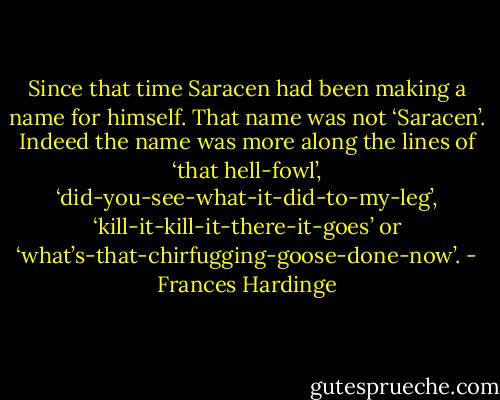 Since that time Saracen had been making a name for himself. That name was not ‘Saracen’. Indeed the name was more along the lines of ‘that hell-fowl’, ‘did-you-see-what-it-did-to-my-leg’, ‘kill-it-kill-it-there-it-goes’ or ‘what’s-that-chirfugging-goose-done-now’. - Frances Hardinge