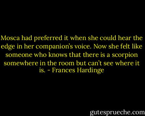 Mosca had preferred it when she could hear the edge in her companion’s voice. Now she felt like someone who knows that there is a scorpion somewhere in the room but can’t see where it is. - Frances Hardinge