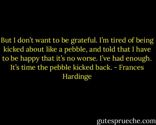 But I don’t want to be grateful. I’m tired of being kicked about like a pebble, and told that I have to be happy that it’s no worse. I’ve had enough. It’s time the pebble kicked back. - Frances Hardinge