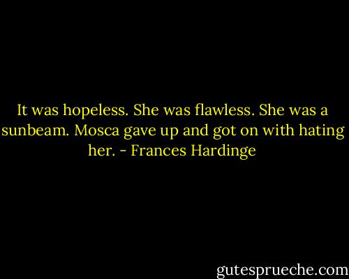 It was hopeless. She was flawless. She was a sunbeam. Mosca gave up and got on with hating her. - Frances Hardinge