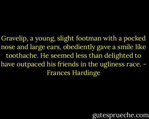 Gravelip, a young, slight footman with a pocked nose and large ears, obediently gave a smile like toothache. He seemed less than delighted to have outpaced his friends in the ugliness race. - Frances Hardinge