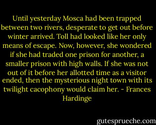 Until yesterday Mosca had been trapped between two rivers, desperate to get out before winter arrived. Toll had looked like her only means of escape. Now, however, she wondered if she had traded one prison for another, a smaller prison with high walls. If she was not out of it before her allotted time as a visitor ended, then the mysterious night town with its twilight cacophony would claim her. - Frances Hardinge