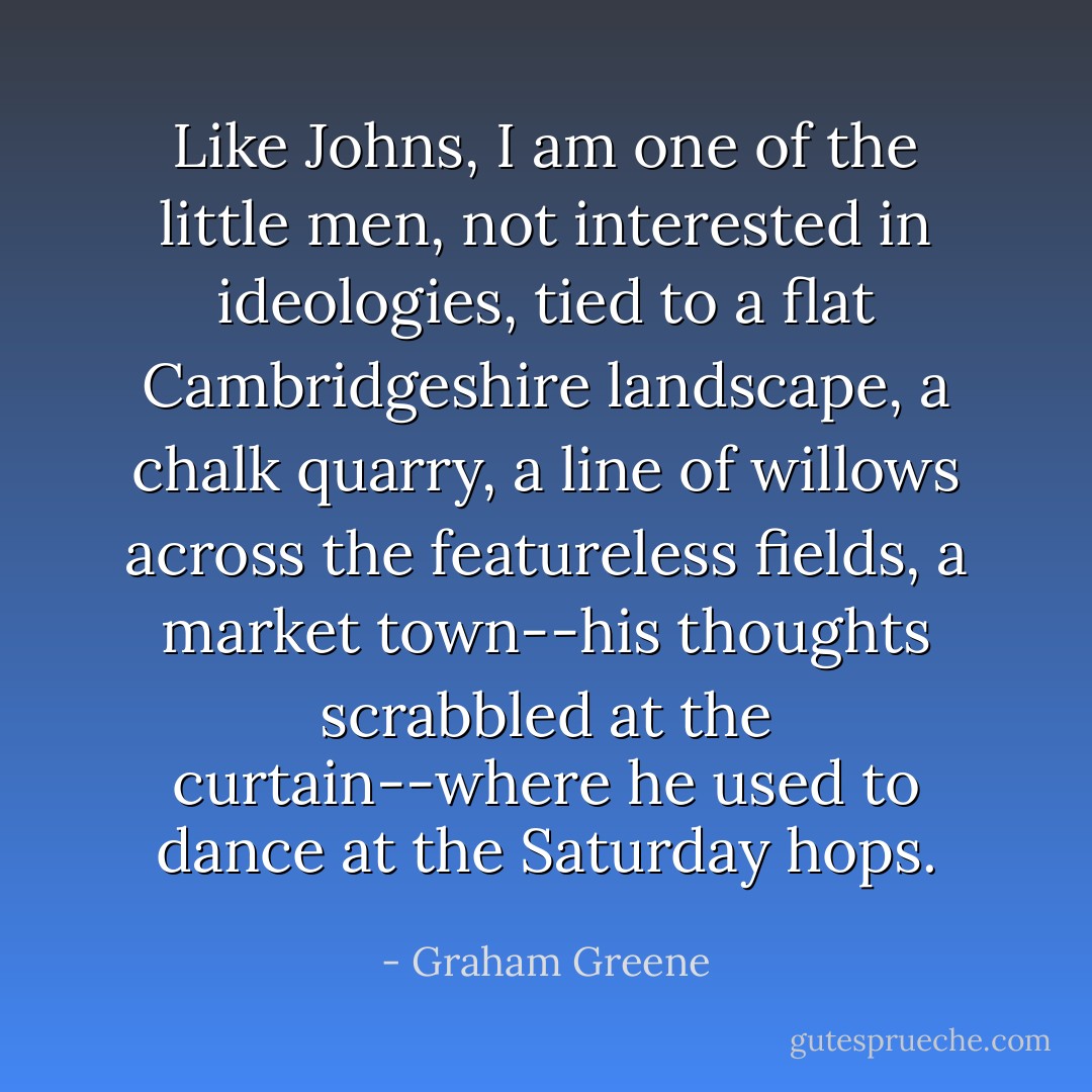 Like Johns, I am one of the little men, not interested in ideologies, tied to a flat Cambridgeshire landscape, a chalk quarry, a line of willows across the featureless fields, a market town--his thoughts scrabbled at the curtain--where he used to dance at the Saturday hops. - Graham Greene